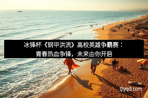 冰锋杯《钢甲洪流》高校英雄争霸赛：青春热血争锋，未来由你开启