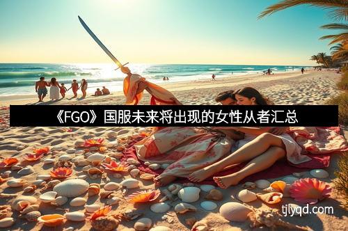 《FGO》国服未来将出现的女性从者汇总