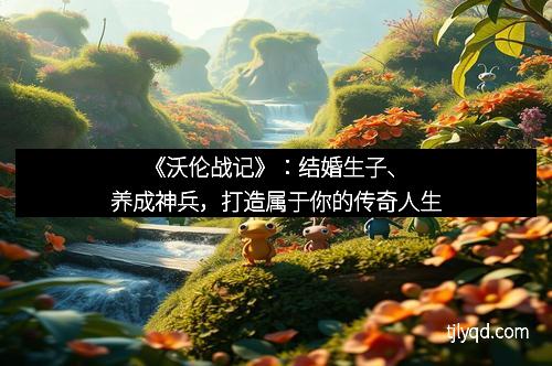 《沃伦战记》：结婚生子、养成神兵，打造属于你的传奇人生